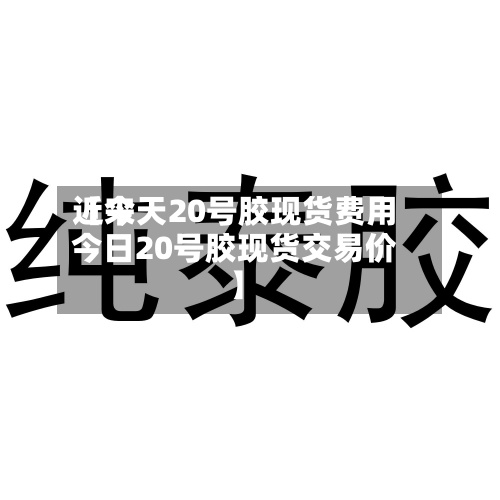 近来【今天20号胶现货费用今日20号胶现货交易价】