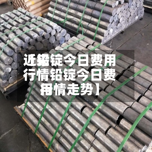 近来【铅锭今日费用行情铅锭今日费用行情走势】