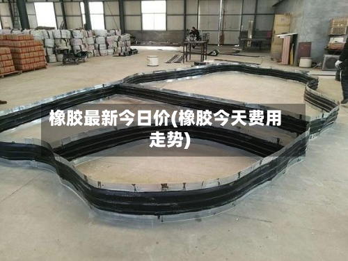 橡胶最新今日价(橡胶今天费用走势)