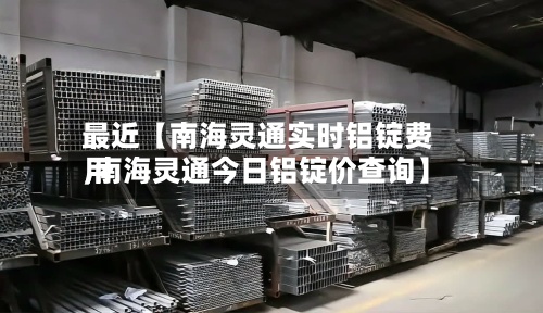 最近【南海灵通实时铝锭费用,南海灵通今日铝锭价查询】