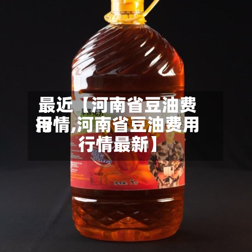 最近【河南省豆油费用行情,河南省豆油费用行情最新】