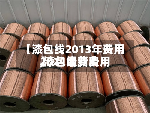 【漆包线2013年费用,漆包线费用2021最新费用】-第2张图片