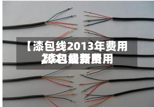 【漆包线2013年费用,漆包线费用2021最新费用】