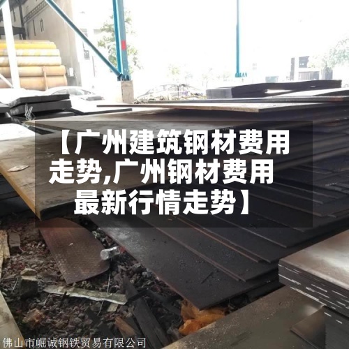 【广州建筑钢材费用走势,广州钢材费用最新行情走势】