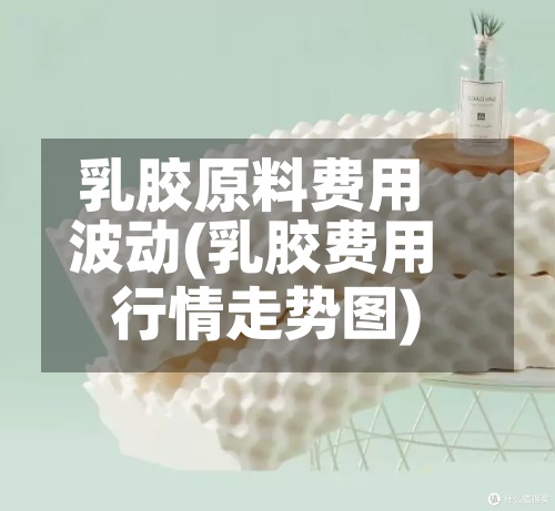 乳胶原料费用波动(乳胶费用行情走势图)