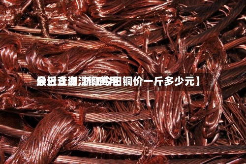 最近【浙江铜费用今日查询,浙江今日铜价一斤多少元】