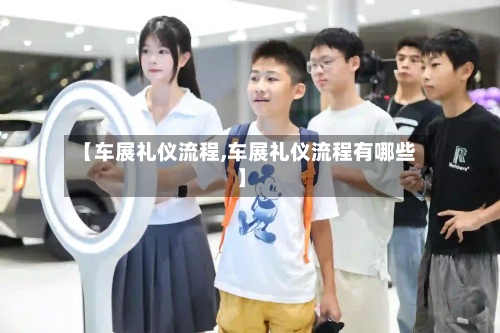 【车展礼仪流程,车展礼仪流程有哪些】-第2张图片