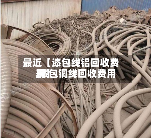 最近【漆包线铝回收费用
,漆包铜线回收费用
表】-第2张图片