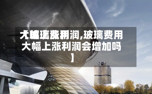 【玻璃费用大幅上涨利润,玻璃费用大幅上涨利润会增加吗】