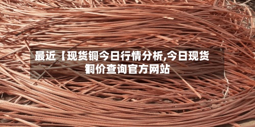 最近【现货铜今日行情分析,今日现货铜价查询官方网站】