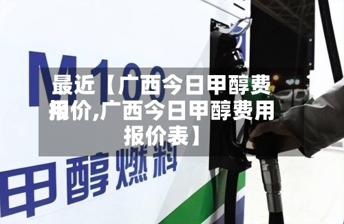 最近【广西今日甲醇费用报价,广西今日甲醇费用报价表】