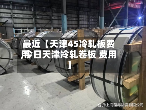 最近【天津45冷轧板费用,今日天津冷轧卷板 费用】-第2张图片