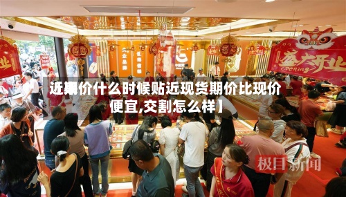 近来【期价什么时候贴近现货期价比现价便宜,交割怎么样】
