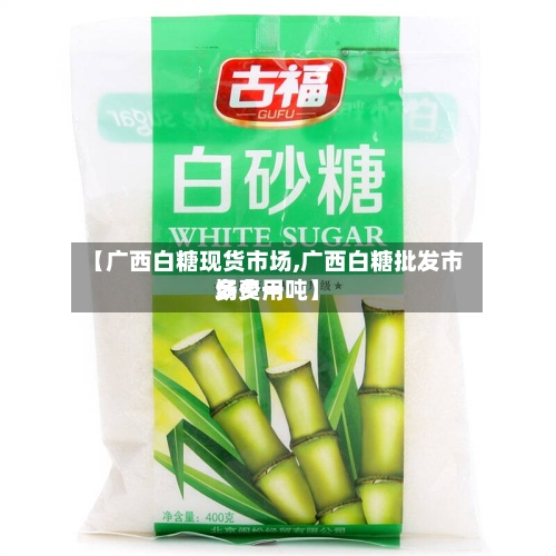 【广西白糖现货市场,广西白糖批发市场费用多少一吨】-第2张图片