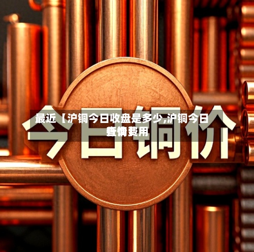 最近【沪铜今日收盘是多少,沪铜今日行情费用查询】