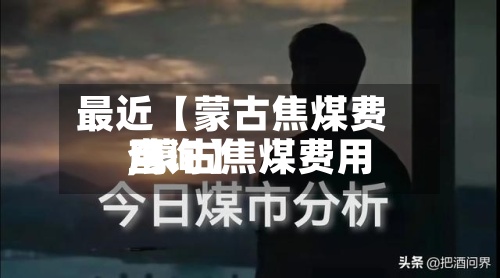 最近【蒙古焦煤费用,蒙古焦煤费用查询】-第2张图片