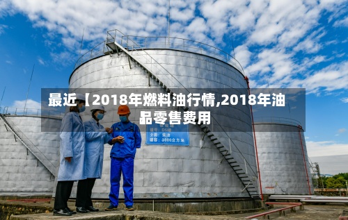 最近【2018年燃料油行情,2018年油品零售费用】