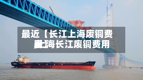 最近【长江上海废铜费用,上海长江废铜费用表】