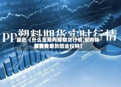 最近【什么是聚丙烯期货行情,聚丙烯期货费用最新价走势图金投网】