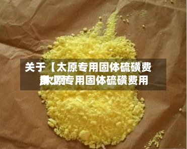 关于【太原专用固体硫磺费用,太原专用固体硫磺费用多少】