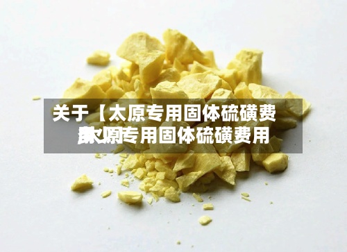 关于【太原专用固体硫磺费用,太原专用固体硫磺费用多少】-第2张图片