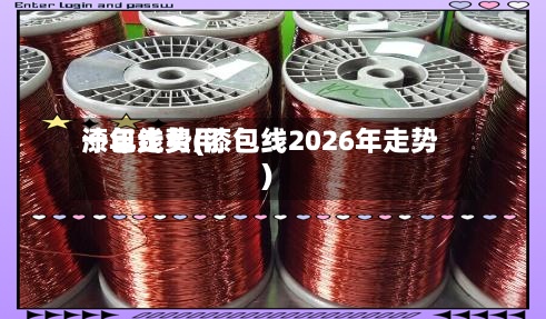 漆包线费用一年走势(漆包线2026年走势)