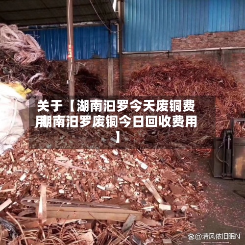 关于【湖南汩罗今天废铜费用,湖南汨罗废铜今日回收费用】