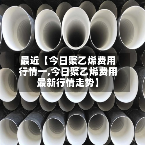 最近【今日聚乙烯费用行情一,今日聚乙烯费用最新行情走势】-第2张图片