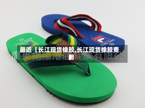 最近【长江现货橡胶,长江现货橡胶费用】