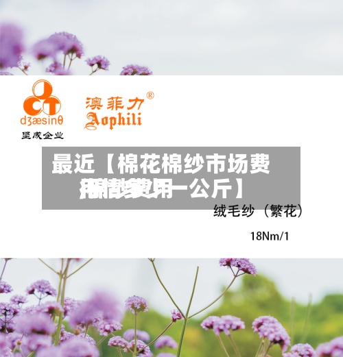 最近【棉花棉纱市场费用,棉纱费用行情多少一公斤】